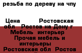 резьба по дереву на чпу › Цена ­ 500 - Ростовская обл., Ростов-на-Дону г. Мебель, интерьер » Прочая мебель и интерьеры   . Ростовская обл.,Ростов-на-Дону г.